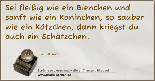Sei fleißig wie ein Bienchen
und sanft wie ein Kaninchen,
so sauber wie ein Kätzchen,
dann kriegst du auch ein Schätzchen.