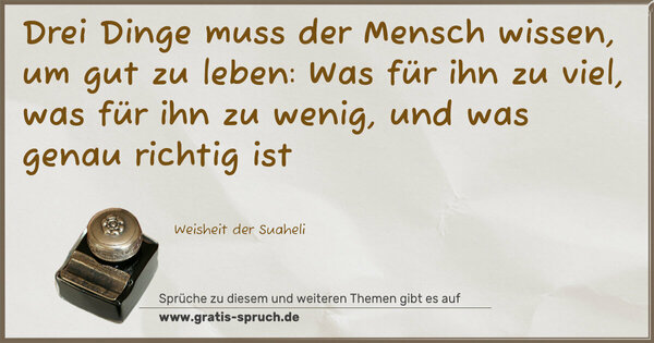 Drei Dinge muss der Mensch wissen,
um gut zu leben:
Was für ihn zu viel,
was für ihn zu wenig,
und was genau richtig ist