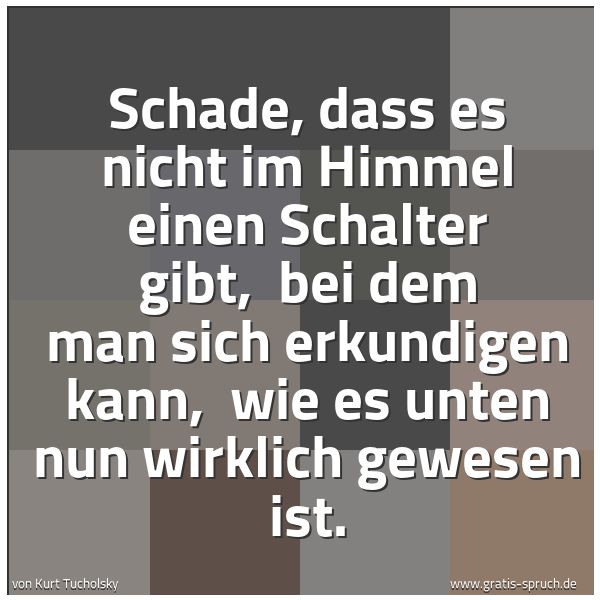 Spruchbild mit dem Text 'Schade, dass es nicht im Himmel einen Schalter gibt,
bei dem man sich erkundigen kann,
wie es unten nun wirklich gewesen ist.'
