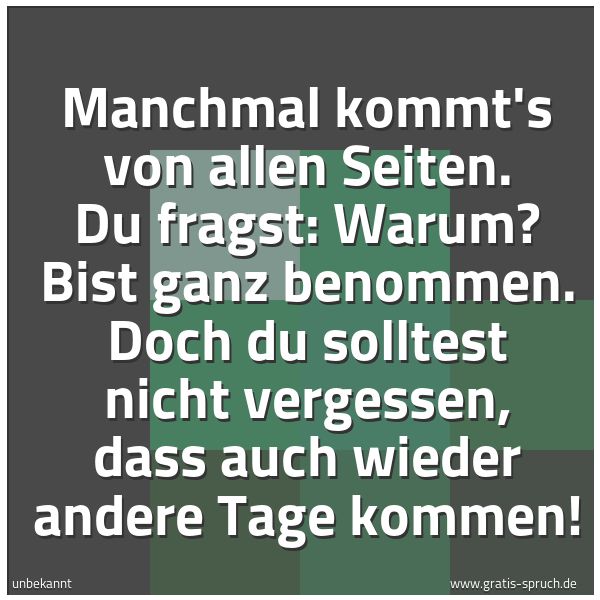 Spruchbild mit dem Text 'Manchmal kommt's von allen Seiten.
Du fragst: Warum?
Bist ganz benommen.
Doch du solltest nicht vergessen,
dass auch wieder andere Tage kommen!'