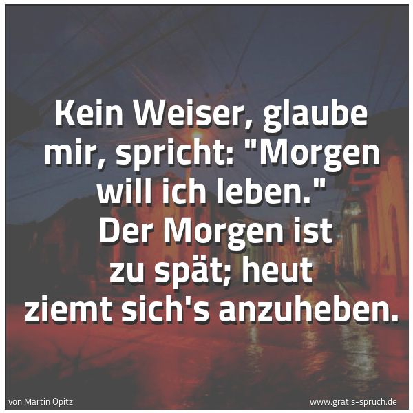 Spruchbild mit dem Text 'Kein Weiser, glaube mir, spricht: 'Morgen will ich leben.'
Der Morgen ist zu spät; heut ziemt sich's anzuheben.'