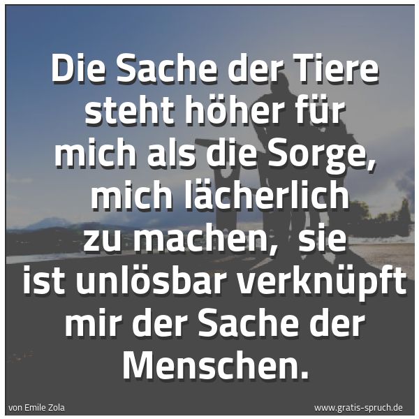 Spruchbild mit dem Text 'Die Sache der Tiere steht höher für mich als die Sorge,
mich lächerlich zu machen,
sie ist unlösbar verknüpft mir der Sache der Menschen.'