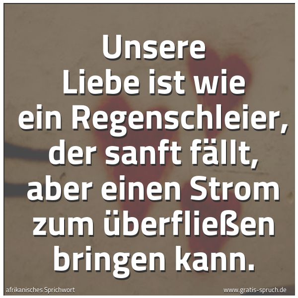 Spruchbild mit dem Text 'Unsere Liebe ist wie ein Regenschleier,
der sanft fällt,
aber einen Strom zum Überfließen bringen kann.'