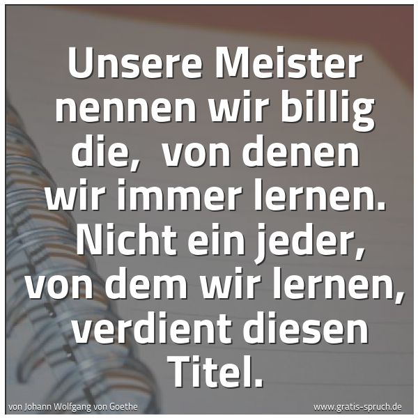 Spruchbild mit dem Text 'Unsere Meister nennen wir billig die,
von denen wir immer lernen.
Nicht ein jeder, von dem wir lernen,
verdient diesen Titel.'