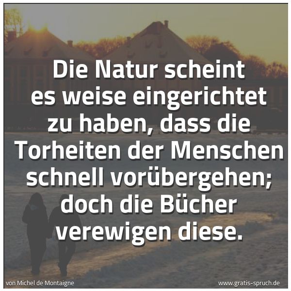 Spruchbild mit dem Text 'Die Natur scheint es weise eingerichtet zu haben,
dass die Torheiten der Menschen schnell vorübergehen;
doch die Bücher verewigen diese.'