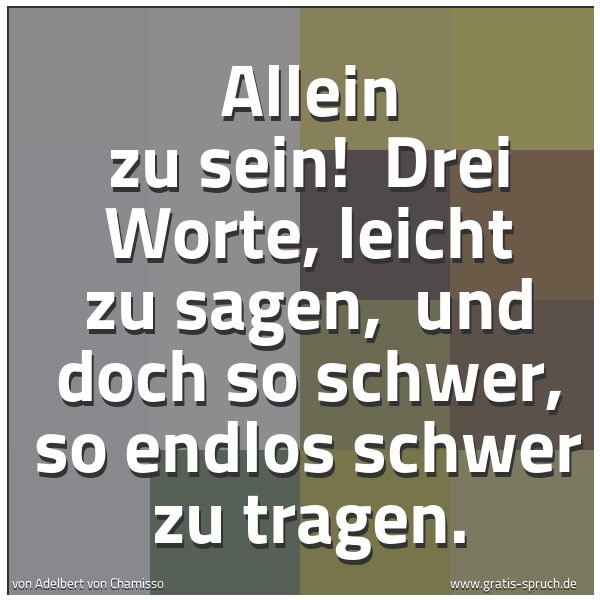 Spruchbild mit dem Text 'Allein zu sein!
Drei Worte, leicht zu sagen,
und doch so schwer, so endlos schwer zu tragen.
'