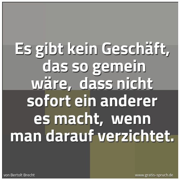 Spruchbild mit dem Text 'Es gibt kein Geschäft,
das so gemein wäre,
dass nicht sofort ein anderer es macht,
wenn man darauf verzichtet.'