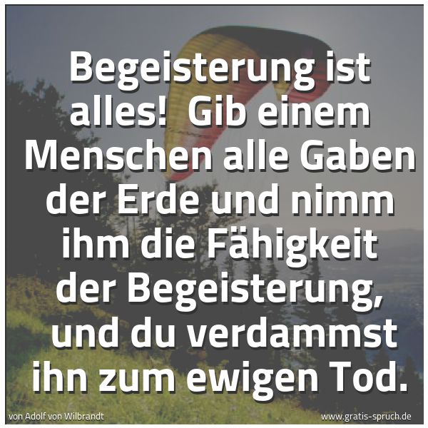 Spruchbild mit dem Text 'Begeisterung ist alles!
Gib einem Menschen alle Gaben der Erde und nimm ihm die Fähigkeit der Begeisterung,
und du verdammst ihn zum ewigen Tod.'