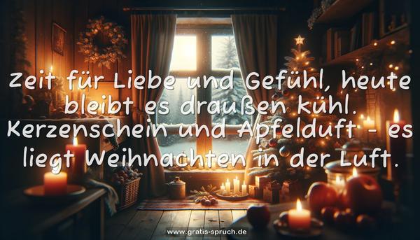 Zeit für Liebe und Gefühl,
heute bleibt es draußen kühl.
Kerzenschein und Apfelduft -
es liegt Weihnachten in der Luft.
