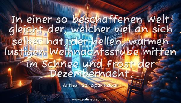 In einer so beschaffenen Welt gleicht der,
welcher viel an sich selber hat,
der hellen, warmen lustigen Weihnachtsstube mitten im Schnee
und Frost der Dezembernacht.