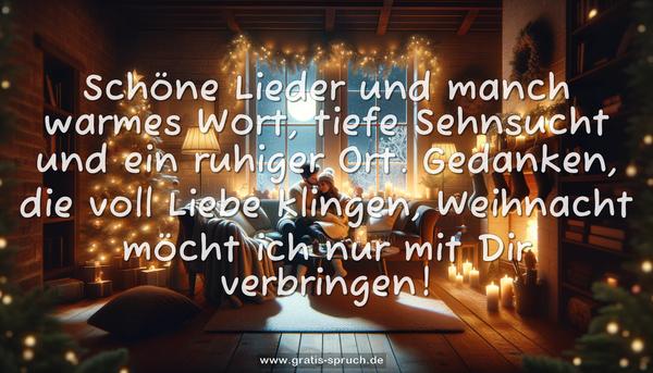 Schöne Lieder und manch warmes Wort,
tiefe Sehnsucht und ein ruhiger Ort.
Gedanken, die voll Liebe klingen,
Weihnacht möcht ich nur mit Dir verbringen! 